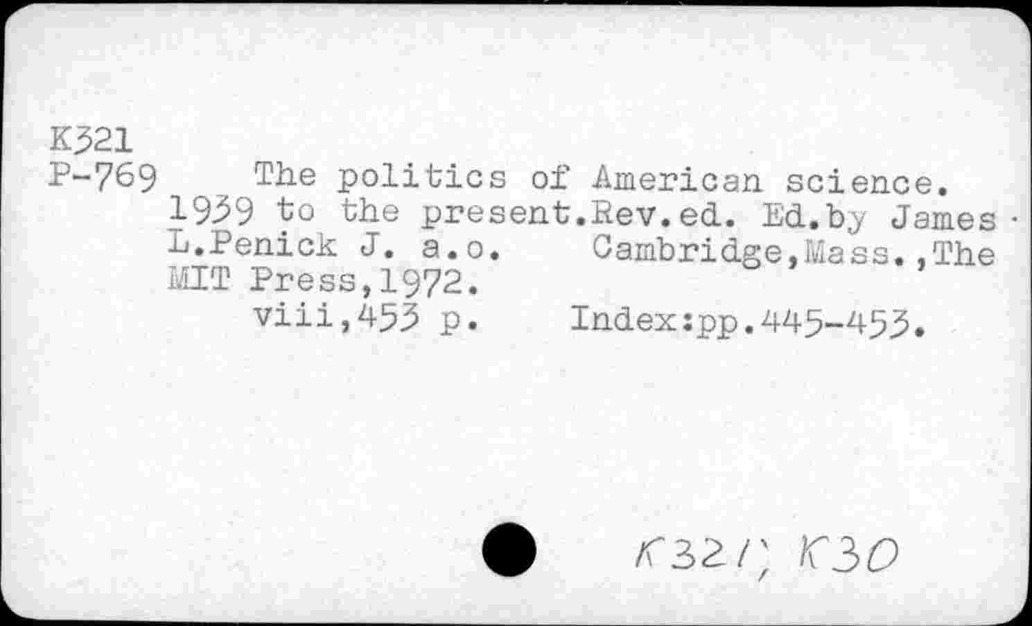 ﻿K321
P-769 The politics of American, science.
1939 to the present.Rev.ed. Ed.b.y James-L.Penick J. a.o.	Cambridge,Mass..The
MIT Press,1972.
viii,453 p.	Index:pp.445-455.
<32/; 0/9